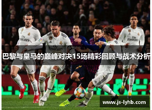 巴黎与皇马的巅峰对决15场精彩回顾与战术分析