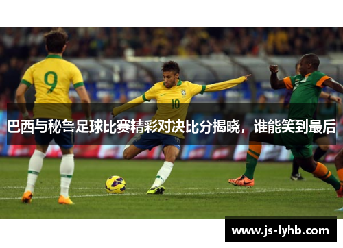 巴西与秘鲁足球比赛精彩对决比分揭晓，谁能笑到最后