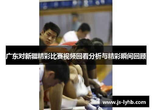 广东对新疆精彩比赛视频回看分析与精彩瞬间回顾
