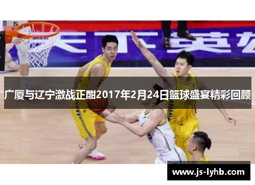 广厦与辽宁激战正酣2017年2月24日篮球盛宴精彩回顾