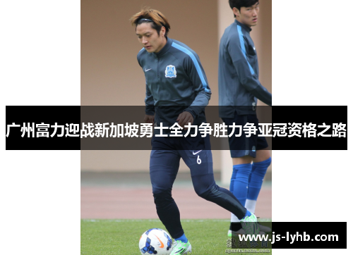 广州富力迎战新加坡勇士全力争胜力争亚冠资格之路
