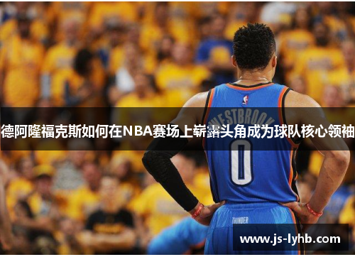 德阿隆福克斯如何在NBA赛场上崭露头角成为球队核心领袖