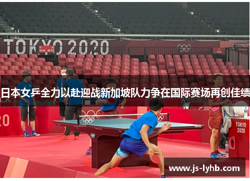 日本女乒全力以赴迎战新加坡队力争在国际赛场再创佳绩