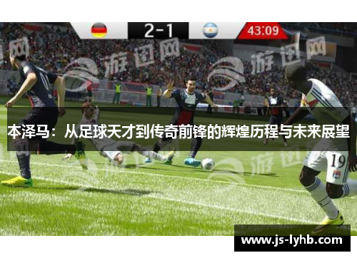 本泽马：从足球天才到传奇前锋的辉煌历程与未来展望